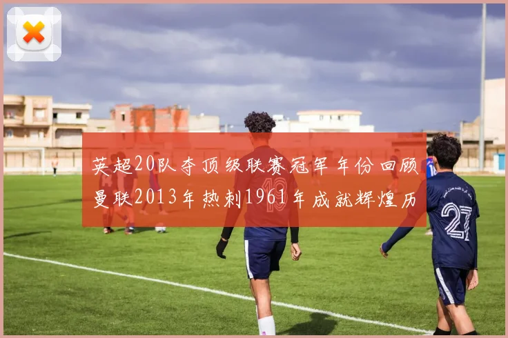 英超20队夺顶级联赛冠军年份回顾曼联2013年热刺1961年成就辉煌历史
