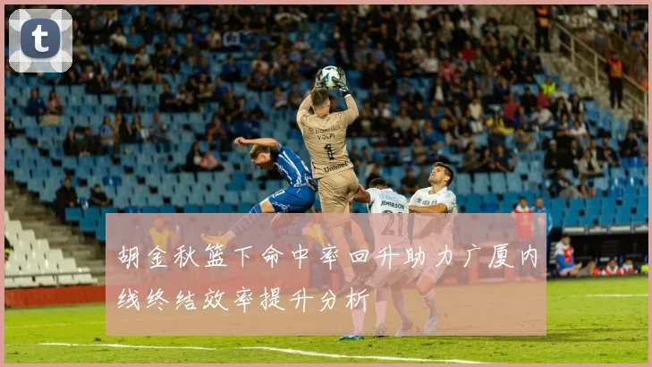 胡金秋篮下命中率回升助力广厦内线终结效率提升分析